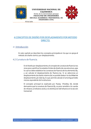 UNIVERSIDAD NACIONAL DE
CAJAMARCA
Norte de la universidad peruana
FACULTAD DE INGENIERÍA
ESCUELA ACADÉMICO PROFESIONAL DE
INGENIERÍA CIVIL
Filial Jaén
METODO DE DESPLAZAMIENTO CONCRETO ARMADO I _ UNC
4 CONCEPTOS DE DISEÑO POR DESPLAZAMIENTO POR METODO
DIRECTO.
4.1 Introducción
En este capítulo se describen los conceptos principales en los que se apoya el
método de diseño sísmico por desplazamiento.
4.2 Curvatura de fluencia.
En el diseñopor desplazamiento,el conceptodecurvatura de fluencia nos
sirve para cuantificar los estados límites de diseño de una estructura, para
lo cual se debe establecer las curvaturas de fluencia de los elementos θy,
y así calcular el desplazamiento de fluencia Δy. Si se selecciona un
desplazamiento de diseño máximoΔd, es posible deducir la ductilidad de
desplazamiento µΔ=Δd/ Δy, lo que permite calcular el amortiguamiento
viscoso equivalente de la estructura.
El concepto principal es explicado por Paulay -Priestley [6], donde
demuestra que la curvatura de fluencia θy, es poco sensible a la cuantía
de refuerzo, al esfuerzo axial y a la distribución del refuerzo en la sección
transversal.
 