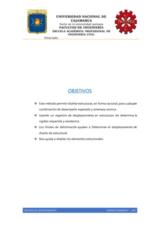UNIVERSIDAD NACIONAL DE
CAJAMARCA
Norte de la universidad peruana
FACULTAD DE INGENIERÍA
ESCUELA ACADÉMICO PROFESIONAL DE
INGENIERÍA CIVIL
Filial Jaén
METODO DE DESPLAZAMIENTO CONCRETO ARMADO I _ UNC
OBJETIVOS
 Este método permitir diseñar estructuras, en forma racional, para cualquier
combinación de desempeño esperado y amenaza sísmica.
 Usando un espectro de desplazamiento en estructuras de determina la
rigidez requerida y resistencia.
 Los límites de deformación ayudan a Determinar el desplazamiento de
diseño de estructural.
 Nos ayuda a diseñar los elementos estructurales.
 