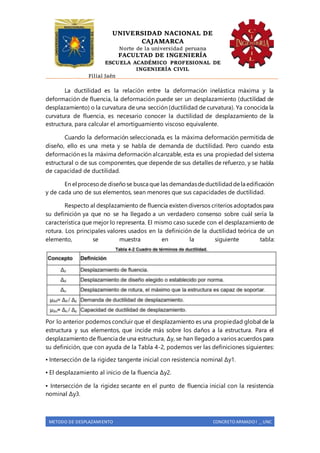 UNIVERSIDAD NACIONAL DE
CAJAMARCA
Norte de la universidad peruana
FACULTAD DE INGENIERÍA
ESCUELA ACADÉMICO PROFESIONAL DE
INGENIERÍA CIVIL
Filial Jaén
METODO DE DESPLAZAMIENTO CONCRETO ARMADO I _ UNC
La ductilidad es la relación entre la deformación inelástica máxima y la
deformación de fluencia, la deformación puede ser un desplazamiento (ductilidad de
desplazamiento) o la curvatura de una sección (ductilidad de curvatura). Ya conocida la
curvatura de fluencia, es necesario conocer la ductilidad de desplazamiento de la
estructura, para calcular el amortiguamiento viscoso equivalente.
Cuando la deformación seleccionada, es la máxima deformación permitida de
diseño, ello es una meta y se habla de demanda de ductilidad. Pero cuando esta
deformación es la máxima deformación alcanzable, esta es una propiedad del sistema
estructural o de sus componentes, que depende de sus detalles de refuerzo, y se habla
de capacidad de ductilidad.
En el procesode diseñose busca que las demandasdeductilidaddela edificación
y de cada uno de sus elementos, sean menores que sus capacidades de ductilidad.
Respecto al desplazamiento de fluencia existen diversos criterios adoptados para
su definición ya que no se ha llegado a un verdadero consenso sobre cuál sería la
característica que mejor lo representa. El mismo caso sucede con el desplazamiento de
rotura. Los principales valores usados en la definición de la ductilidad teórica de un
elemento, se muestra en la siguiente tabla:
Por lo anterior podemos concluir que el desplazamiento es una propiedad global de la
estructura y sus elementos, que incide más sobre los daños a la estructura. Para el
desplazamiento de fluencia de una estructura, Δy, se han llegado a varios acuerdos para
su definición, que con ayuda de la Tabla 4-2, podemos ver las definiciones siguientes:
▪ Intersección de la rigidez tangente inicial con resistencia nominal Δy1.
▪ El desplazamiento al inicio de la fluencia Δy2.
▪ Intersección de la rigidez secante en el punto de fluencia inicial con la resistencia
nominal Δy3.
 