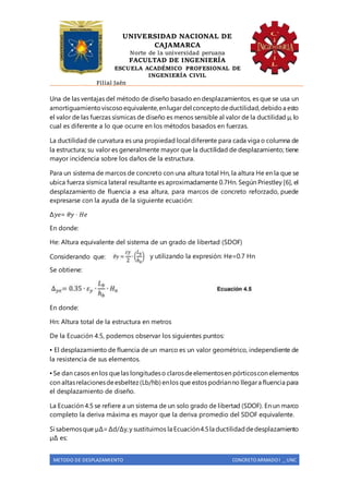 UNIVERSIDAD NACIONAL DE
CAJAMARCA
Norte de la universidad peruana
FACULTAD DE INGENIERÍA
ESCUELA ACADÉMICO PROFESIONAL DE
INGENIERÍA CIVIL
Filial Jaén
METODO DE DESPLAZAMIENTO CONCRETO ARMADO I _ UNC
Una de las ventajas del método de diseño basado en desplazamientos, es que se usa un
amortiguamientoviscosoequivalente,enlugardel conceptodeductilidad,debidoa esto
el valor de las fuerzas sísmicas de diseño es menos sensible al valor de la ductilidad µ, lo
cual es diferente a lo que ocurre en los métodos basados en fuerzas.
La ductilidad de curvatura es una propiedad local diferente para cada viga o columna de
la estructura; su valor es generalmente mayor que la ductilidad de desplazamiento; tiene
mayor incidencia sobre los daños de la estructura.
Para un sistema de marcos de concreto con una altura total Hn, la altura He en la que se
ubica fuerza sísmica lateral resultante es aproximadamente 0.7Hn. Según Priestley [6], el
desplazamiento de fluencia a esa altura, para marcos de concreto reforzado, puede
expresarse con la ayuda de la siguiente ecuación:
∆𝑦𝑒= 𝜃𝑦 ∙ 𝐻𝑒
En donde:
He: Altura equivalente del sistema de un grado de libertad (SDOF)
Considerando que: y utilizando la expresión: He=0.7 Hn
Se obtiene:
En donde:
Hn: Altura total de la estructura en metros
De la Ecuación 4.5, podemos observar los siguientes puntos:
▪ El desplazamiento de fluencia de un marco es un valor geométrico, independiente de
la resistencia de sus elementos.
▪ Se dan casos en los quelas longitudeso clarosdeelementosen pórticoscon elementos
con altasrelacionesdeesbeltez(Lb/hb) enlos que estos podríanno llegara fluencia para
el desplazamiento de diseño.
La Ecuación 4.5 se refiere a un sistema de un solo grado de libertad (SDOF). En un marco
completo la deriva máxima es mayor que la deriva promedio del SDOF equivalente.
Si sabemosque µΔ=Δd/Δy,y sustituimos la Ecuación4.5la ductilidaddedesplazamiento
µΔ es:
 