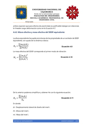 UNIVERSIDAD NACIONAL DE
CAJAMARCA
Norte de la universidad peruana
FACULTAD DE INGENIERÍA
ESCUELA ACADÉMICO PROFESIONAL DE
INGENIERÍA CIVIL
Filial Jaén
METODO DE DESPLAZAMIENTO CONCRETO ARMADO I _ UNC
ambos exponen que para efectos de practicidad, es justificable trabajar con relaciones
bi-lineales carga-deformación como en la Ecuación 4.7.
4.4.2 Altura efectiva y masa efectiva del SDOF equivalente:
La altura equivalente he puede encontrarse de las propiedades de un oscilador de SDOF
equivalente, con ayuda de la dinámica clásica:
La masa efectiva del SDOF corresponde al primer modo de vibración
De lo anterior podemos simplificar y obtener He con la siguiente ecuación:
En donde:
Δi : Desplazamiento lateral de diseño del nivel i.
Hi : Altura del nivel i.
mi : Masa del nivel i.
 