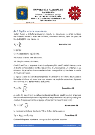 UNIVERSIDAD NACIONAL DE
CAJAMARCA
Norte de la universidad peruana
FACULTAD DE INGENIERÍA
ESCUELA ACADÉMICO PROFESIONAL DE
INGENIERÍA CIVIL
Filial Jaén
METODO DE DESPLAZAMIENTO CONCRETO ARMADO I _ UNC
4.4.3 Rigidez secante equivalente:
Gulkan, Sozen y Shibatat propusieron modelar las estructuras en rango inelástico
mediante una estructura elástica equivalente, o estructura sustituta, de un solo grado de
libertad (SDOF), cuya rigidez es:
En donde:
Ke : Rigidez secante equivalente.
Vd : Fuerza cortante total de diseño.
Δd : Desplazamiento de diseño.
Con la Ecuación 4.12 se puede alcanzar cualquier rigidez modificandola fuerza cortante
de diseño sin necesidad de cambiar la geometría de una estructura. Sin embargo, en una
estructura de pequeñasdimensiones,las resistenciasrequeridaspodríanllevara cuantías
de refuerzo elevadas.
La rigidez Ke está relacionada con el periodo de vibración Te del sistema de un grado de
libertad equivalente a la estructura, cuya masa es me, según las expresiones siguientes
de la teoría clásica de la dinámica estructural:
A partir del espectro de desplazamientos corregidos es posible deducir el periodo
efectivo del sistema equivalente Te por lo que la rigidez mínima requerida para lograr el
objetivo de desplazamientos se puede calcular con la siguiente expresión:
La fuerza cortante basal de diseño, Vd, se deduce de la ecuación:
Que también puede expresarse, con ayuda de la siguiente ecuación:
 