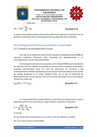 UNIVERSIDAD NACIONAL DE
CAJAMARCA
Norte de la universidad peruana
FACULTAD DE INGENIERÍA
ESCUELA ACADÉMICO PROFESIONAL DE
INGENIERÍA CIVIL
Filial Jaén
METODO DE DESPLAZAMIENTO CONCRETO ARMADO I _ UNC
El espectro de desplazamiento utilizado para determinar el periodo requerido Te es un
espectro modificado para un amortiguamiento que depende de la ductilidad.
4.5 Amortiguamiento viscoso equivalente a la ductilidad
4.5.1 Conceptos de amortiguamiento viscoso:
Para aplicar el método de diseño directo basado en desplazamientos (DDBD) es
necesario establecer relaciones entre ductilidad de desplazamiento y un
amortiguamiento viscoso equivalente (ξeq).
El amortiguamiento total, ξeq, requerido en el métodoDDBD para la elaboración
de espectros sísmicos inelásticos de diseño, se compone del amortiguamientoelástico
(supuesto generalmente como 5% para las estructuras de concreto) y del
amortiguamientoinelásticoapropiadopara la estructura diseñada,debidoa la disipación
de energía (histéresis) en el rango inelástico, ξhist, por lo que el coeficiente de
amortiguamiento viscoso ξeq para marcos de concreto expresado como porcentaje se
obtiene por medio de:
La componente ξhist se puede obtener a partir de los de diagramas de carga vs
desplazamiento de una estructura en rango inelástico mediante la expresión:
En donde
Ah: es el área total encerrada por la curva de un ciclo de histéresis completo.
Fm: es la fuerza máxima desarrollada.
 