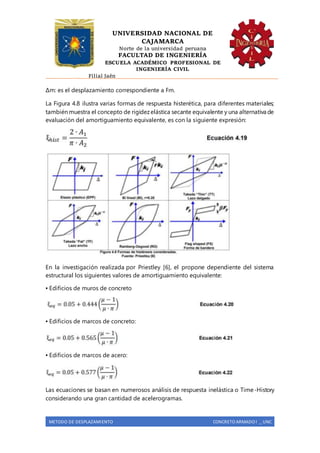 UNIVERSIDAD NACIONAL DE
CAJAMARCA
Norte de la universidad peruana
FACULTAD DE INGENIERÍA
ESCUELA ACADÉMICO PROFESIONAL DE
INGENIERÍA CIVIL
Filial Jaén
METODO DE DESPLAZAMIENTO CONCRETO ARMADO I _ UNC
Δm: es el desplazamiento correspondiente a Fm.
La Figura 4.8 ilustra varias formas de respuesta histerética, para diferentes materiales;
también muestra el concepto de rigidezelástica secante equivalente y una alternativa de
evaluación del amortiguamiento equivalente, es con la siguiente expresión:
En la investigación realizada por Priestley [6], el propone dependiente del sistema
estructural los siguientes valores de amortiguamiento equivalente:
▪ Edificios de muros de concreto
▪ Edificios de marcos de concreto:
▪ Edificios de marcos de acero:
Las ecuaciones se basan en numerosos análisis de respuesta inelástica o Time-History
considerando una gran cantidad de acelerogramas.
 