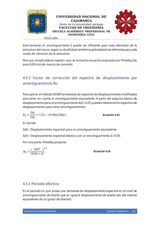 UNIVERSIDAD NACIONAL DE
CAJAMARCA
Norte de la universidad peruana
FACULTAD DE INGENIERÍA
ESCUELA ACADÉMICO PROFESIONAL DE
INGENIERÍA CIVIL
Filial Jaén
METODO DE DESPLAZAMIENTO CONCRETO ARMADO I _ UNC
Estrictamente, el amortiguamiento ξ puede ser diferente para cada elemento de la
estructura del marco,según su ductilidad,tambiénpuededeberá serdiferentepara cada
modo de vibración de la estructura.
Pero por simplicidad en nuestro caso se tomará la ecuación propuesta por Priestley [6],
para Edificios de marcos de concreto.
4.5.2 Factor de corrección del espectro de desplazamiento por
amortiguamiento Rε:
Para aplicar el método DDBD se necesita de espectros de desplazamientos modificados
para tener en cuenta el amortiguamiento equivalente. A partir del espectro básico de
desplazamientopara unamortiguamientodeξ=0.05,pueden obtenerselos espectrosde
desplazamientos para otros amortiguamientos.
En donde:
Sdξ= Desplazamiento espectral para un amortiguamiento equivalente.
Sd5= Desplazamiento espectral elástico con un amortiguamiento ξ=0.05.
Por otra parte, Priestley propone:
4.5.3 Periodo efectivo:
Es el período en que posee una demanda de desplazamiento espectral en el nivel de
amortiguamiento de diseño que es igual al desplazamiento de diseño Δd, del sistema
equivalente de un grado de libertad.
 