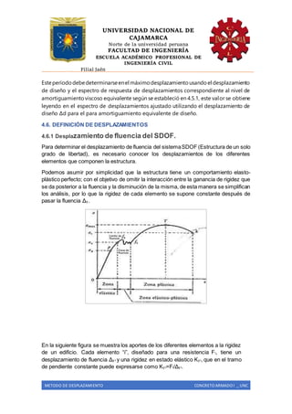 UNIVERSIDAD NACIONAL DE
CAJAMARCA
Norte de la universidad peruana
FACULTAD DE INGENIERÍA
ESCUELA ACADÉMICO PROFESIONAL DE
INGENIERÍA CIVIL
Filial Jaén
METODO DE DESPLAZAMIENTO CONCRETO ARMADO I _ UNC
Esteperíododebedeterminarseenel máximodesplazamientousandoel desplazamiento
de diseño y el espectro de respuesta de desplazamientos correspondiente al nivel de
amortiguamientoviscoso equivalente según se estableció en 4.5.1, este valor se obtiene
leyendo en el espectro de desplazamientos ajustado utilizando el desplazamiento de
diseño Δd para el para amortiguamiento equivalente de diseño.
4.6. DEFINICIÓN DE DESPLAZAMIENTOS
4.6.1 Desplazamiento de fluencia del SDOF.
Para determinar el desplazamiento de fluencia del sistemaSDOF (Estructura de un solo
grado de libertad), es necesario conocer los desplazamientos de los diferentes
elementos que componen la estructura.
Podemos asumir por simplicidad que la estructura tiene un comportamiento elasto-
plástico perfecto; con el objetivo de omitir la interacción entre la ganancia de rigidez que
se da posterior a la fluencia y la disminución de la misma, de esta manera se simplifican
los análisis, por lo que la rigidez de cada elemento se supone constante después de
pasar la fluencia Δy .
En la siguiente figura se muestra los aportes de los diferentes elementos a la rigidez
de un edificio. Cada elemento “i”, diseñado para una resistencia Fi, tiene un
desplazamiento de fluencia Δy i y una rigidez en estado elástico Ky i, que en el tramo
de pendiente constante puede expresarse como Ky i=Fi/Δy i.
 