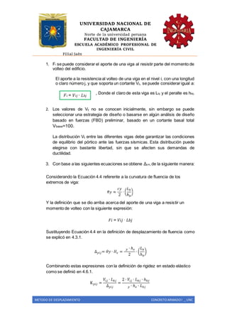 UNIVERSIDAD NACIONAL DE
CAJAMARCA
Norte de la universidad peruana
FACULTAD DE INGENIERÍA
ESCUELA ACADÉMICO PROFESIONAL DE
INGENIERÍA CIVIL
Filial Jaén
METODO DE DESPLAZAMIENTO CONCRETO ARMADO I _ UNC
1. Fi se puede considerar el aporte de una viga al resistir parte del momento de
volteo del edificio.
El aporte a la resistencia al volteo de una viga en el nivel i, con una longitud
o claro número j, y que soporta un cortante Vij, se puede considerar igual a:
, Donde el claro de esta viga es Lbj y el peralte es hbij.
2. Los valores de Vij no se conocen inicialmente, sin embargo se puede
seleccionar una estrategia de diseño o basarse en algún análisis de diseño
basado en fuerzas (FBD) preliminar, basado en un cortante basal total
Vbase=100.
La distribución Vij entre las diferentes vigas debe garantizar las condiciones
de equilibrio del pórtico ante las fuerzas sísmicas. Esta distribución puede
elegirse con bastante libertad, sin que se afecten sus demandas de
ductilidad.
3. Con base a las siguientes ecuaciones se obtiene Δy e,de la siguiente manera:
Considerando la Ecuación 4.4 referente a la curvatura de fluencia de los
extremos de viga:
Y la definición que se dio arriba acerca del aporte de una viga a resistir un
momento de volteo con la siguiente expresión:
𝐹𝑖 = 𝑉𝑖𝑗 ∙ 𝐿𝑏𝑗
Sustituyendo Ecuación 4.4 en la definición de desplazamiento de fluencia como
se explicó en 4.3.1.
Combinando estas expresiones con la definición de rigidez en estado elástico
como se definió en 4.6.1.
𝐹𝑖 = 𝑉𝑖𝑗 ∙ 𝐿 𝑏𝑗
 