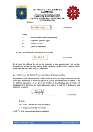 UNIVERSIDAD NACIONAL DE
CAJAMARCA
Norte de la universidad peruana
FACULTAD DE INGENIERÍA
ESCUELA ACADÉMICO PROFESIONAL DE
INGENIERÍA CIVIL
Filial Jaén
METODO DE DESPLAZAMIENTO CONCRETO ARMADO I _ UNC
…………. Ecuación 4.37
Dónde:
Lc: Distancia entre centro de columnas.
Lb: Longitudes libres de vigas
Фm: Curvatura crítica.
Фy : Curvatura de fluencia.
 En caso de edificios de marcos de concreto:
…………. Ecuación 4.38
En el caso de edificios de marcos de concreto, lo que generalmente rige son los
requisitos de las normas, por encima de los requisitos de deformación unitaria de los
materiales, excepto para vigas poco esbeltas.
Δd en el método de diseño directo basado en desplazamientos
Considerando que los métodos de Diseño Directo Basado en Desplazamientos no usan
como dato de entrada la distorsión angular θd, sino el desplazamiento de diseño Δd de
un sistema equivalente de un grado de libertad de la estructura, por tal motivo el
desplazamiento de diseño del sistema se puede obtener a partir de θd de acuerdo a la
siguiente ecuación:
………………. Ecuación 4.39
Dónde:
mi = masa concentrada en el entrepiso i
∆i = desplazamiento del entrepiso i
4.6.3 Perfil de desplazamientos normalizado
𝜃 𝑑 = 𝜇𝜃 𝑦 ≤ 𝜃 𝑐
 
