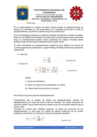 UNIVERSIDAD NACIONAL DE
CAJAMARCA
Norte de la universidad peruana
FACULTAD DE INGENIERÍA
ESCUELA ACADÉMICO PROFESIONAL DE
INGENIERÍA CIVIL
Filial Jaén
METODO DE DESPLAZAMIENTO CONCRETO ARMADO I _ UNC
En la implementación el método de diseño directo basado en desplazamientos se
enfocan los resultados en dos parámetros de la respuesta estructural, el perfil de
desplazamientos y el perfil de cortantes de piso de la estructura.
Con la metodología propuesta el modelo de pérdidas considerará un rango de estados
límite que van desde una intensidad muy baja donde se puede esperar que la estructura
tenga un comportamiento elástico hasta condiciones de colapso inminente donde
grandes niveles de demanda de desplazamiento pueden darse.
El perfil normalizado de desplazamientos inelásticos para edificios de marcos de
concretoregulares sepuede deducir, según Pettinga y Priestley utilizando las siguientes
expresiones:
 Para n≤4:
………. Ecuación 4.40
 Para n>4:
……… Ecuación 4.41
Dónde:
n: número de entrepisos
Hi: Altura en cada nivel (de entrepisos), en metros
Hn: Altura total de la estructura, en metros.
4.6.4 Factor de Corrección de desplazamientos.
Considerando que el método de diseño por desplazamientos controla los
desplazamientos por medio del primer modo de vibración, los modos superiores de
vibración pueden causar deformaciones mayores a las que se podrían esperar para el
primer modo.
Tomando en cuenta esto, Priestley proponen un factor de corrección de los
desplazamientos ωθ para tener en cuenta los efectos dinámicos de los modos
superiores, dicho factor se calcula por medio de la siguiente expresión:
…………. Ecuación 4.42
 