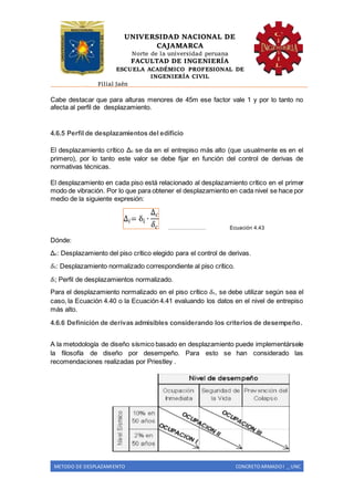 UNIVERSIDAD NACIONAL DE
CAJAMARCA
Norte de la universidad peruana
FACULTAD DE INGENIERÍA
ESCUELA ACADÉMICO PROFESIONAL DE
INGENIERÍA CIVIL
Filial Jaén
METODO DE DESPLAZAMIENTO CONCRETO ARMADO I _ UNC
Cabe destacar que para alturas menores de 45m ese factor vale 1 y por lo tanto no
afecta al perfil de desplazamiento.
4.6.5 Perfil de desplazamientos del edificio
El desplazamiento crítico Δc se da en el entrepiso más alto (que usualmente es en el
primero), por lo tanto este valor se debe fijar en función del control de derivas de
normativas técnicas.
El desplazamiento en cada piso está relacionado al desplazamiento crítico en el primer
modo de vibración. Por lo que para obtener el desplazamiento en cada nivel se hace por
medio de la siguiente expresión:
………………… Ecuación 4.43
Dónde:
Δc: Desplazamiento del piso crítico elegido para el control de derivas.
𝛿c: Desplazamiento normalizado correspondiente al piso crítico.
𝛿i; Perfil de desplazamientos normalizado.
Para el desplazamiento normalizado en el piso crítico 𝛿c, se debe utilizar según sea el
caso, la Ecuación 4.40 o la Ecuación 4.41 evaluando los datos en el nivel de entrepiso
más alto.
4.6.6 Definición de derivas admisibles considerando los criterios de desempeño.
A la metodología de diseño sísmico basado en desplazamiento puede implementársele
la filosofía de diseño por desempeño. Para esto se han considerado las
recomendaciones realizadas por Priestley .
 