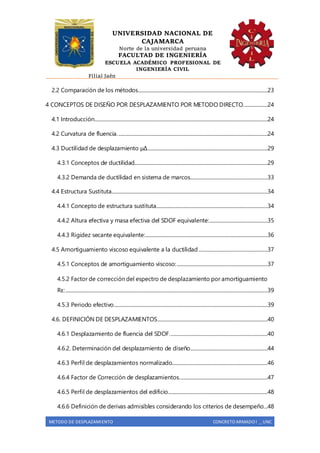 UNIVERSIDAD NACIONAL DE
CAJAMARCA
Norte de la universidad peruana
FACULTAD DE INGENIERÍA
ESCUELA ACADÉMICO PROFESIONAL DE
INGENIERÍA CIVIL
Filial Jaén
METODO DE DESPLAZAMIENTO CONCRETO ARMADO I _ UNC
2.2 Comparación de los métodos...........................................................................................................23
4 CONCEPTOS DE DISEÑO POR DESPLAZAMIENTO POR METODO DIRECTO....................24
4.1 Introducción...............................................................................................................................................24
4.2 Curvatura de fluencia............................................................................................................................24
4.3 Ductilidad de desplazamiento µΔ...................................................................................................29
4.3.1 Conceptos de ductilidad..............................................................................................................29
4.3.2 Demanda de ductilidad en sistema de marcos................................................................33
4.4 Estructura Sustituta.................................................................................................................................34
4.4.1 Concepto de estructura sustituta............................................................................................34
4.4.2 Altura efectiva y masa efectiva del SDOF equivalente:................................................35
4.4.3 Rigidez secante equivalente:.....................................................................................................36
4.5 Amortiguamiento viscoso equivalente a la ductilidad.........................................................37
4.5.1 Conceptos de amortiguamiento viscoso:...........................................................................37
4.5.2 Factor de corrección del espectro de desplazamiento por amortiguamiento
Rε:.......................................................................................................................................................................39
4.5.3 Periodo efectivo...............................................................................................................................39
4.6. DEFINICIÓN DE DESPLAZAMIENTOS...........................................................................................40
4.6.1 Desplazamiento de fluencia del SDOF.................................................................................40
4.6.2. Determinación del desplazamiento de diseño................................................................44
4.6.3 Perfil de desplazamientos normalizado...............................................................................46
4.6.4 Factor de Corrección de desplazamientos.........................................................................47
4.6.5 Perfil de desplazamientos del edificio..................................................................................48
4.6.6 Definición de derivas admisibles considerando los criterios de desempeño...48
 