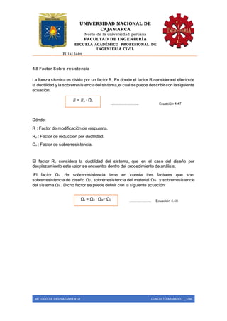 UNIVERSIDAD NACIONAL DE
CAJAMARCA
Norte de la universidad peruana
FACULTAD DE INGENIERÍA
ESCUELA ACADÉMICO PROFESIONAL DE
INGENIERÍA CIVIL
Filial Jaén
METODO DE DESPLAZAMIENTO CONCRETO ARMADO I _ UNC
4.8 Factor Sobre-resistencia
La fuerza sísmica es divida por un factor R. En donde el factor R considera el efecto de
la ductilidad y la sobrerresistenciadel sistema,el cual sepuede describir con la siguiente
ecuación:
……………….. Ecuación 4.47
Dónde:
R : Factor de modificación de respuesta.
Rµ : Factor de reducción por ductilidad.
Ωo : Factor de sobrerresistencia.
El factor Rµ considera la ductilidad del sistema, que en el caso del diseño por
desplazamiento este valor se encuentra dentro del procedimiento de análisis.
El factor Ωo: de sobrerresistencia tiene en cuenta tres factores que son:
sobrerresistencia de diseño ΩD, sobrerresistencia del material ΩM y sobrerresistencia
del sistema ΩS.. Dicho factor se puede definir con la siguiente ecuación:
………………. Ecuación 4.48
𝑅 = 𝑅 𝜇 ∙ Ω𝑜
Ω𝑜 = Ω 𝐷 ∙ Ω 𝑀 ∙ Ω𝑆
 