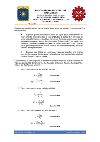 UNIVERSIDAD NACIONAL DE
CAJAMARCA
Norte de la universidad peruana
FACULTAD DE INGENIERÍA
ESCUELA ACADÉMICO PROFESIONAL DE
INGENIERÍA CIVIL
Filial Jaén
METODO DE DESPLAZAMIENTO CONCRETO ARMADO I _ UNC
Existen muchas alternativas para el diseño de las vigas, de las que podemos mencionar
las siguientes:
 Suponer que los cortantes de todas las vigas de un mismo nivel son
inversamente proporcionales a sus longitudes o claros. Sin embargo al
tomar esta alternativa se tendrían momentos flectores uniformes en todas
las conexiones viga-columna del mismonivel. Estasuposición es válida para
sistemas combinados donde los pórticos toman una fracción del cortante
basal, pero la rigidez de los muros controla eficientemente la respuesta del
sistema a desplazamiento.
 Suponer que todas las columnas interiores resisten una misma
fracción del cortante de piso y que cada columna externa resistela mitad del
cortante de una columna interior.
Considerando la última opción, si existen un cierto número de claros o tramos de
viga que podríamos denominar nL, las hipótesis anteriores llevan a los siguientes
valores de diseño para un nivel i:
1. Para columnas extremas, encima del nivel i:
Ecuación 4.53
Ecuación 4.54
2. Para columnas extremas, debajo del Nivel i:
Ecuación 4.55
Ecuación 4.56
3. Para columnas interiores, encima del Nivel i:
Ecuación 4.57
Ecuación 4.58
 