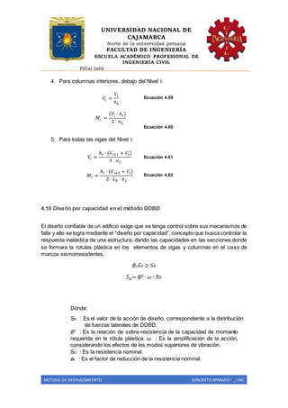 UNIVERSIDAD NACIONAL DE
CAJAMARCA
Norte de la universidad peruana
FACULTAD DE INGENIERÍA
ESCUELA ACADÉMICO PROFESIONAL DE
INGENIERÍA CIVIL
Filial Jaén
METODO DE DESPLAZAMIENTO CONCRETO ARMADO I _ UNC
4. Para columnas interiores, debajo del Nivel i:
Ecuación 4.59
Ecuación 4.60
5. Para todas las vigas del Nivel i:
Ecuación 4.61
Ecuación 4.62
4.10 Diseño por capacidad en el método DDBD
El diseño confiable de un edificio exige que se tenga control sobre sus mecanismos de
falla y ello se logra mediante el “diseño por capacidad”, concepto que busca controlar la
respuesta inelástica de una estructura, dando las capacidades en las secciones donde
se formara la rotulas plástica en los elementos de vigas y columnas en el caso de
marcos sismorresistentes.
∅ 𝑠 𝑆 𝐷 ≥ 𝑆 𝑅
𝑆 𝑅= ∅0 ∙ 𝜔 ∙ 𝑆D
Dónde:
SE : Es el valor de la acción de diseño, correspondiente a la distribución
de fuerzas laterales de DDBD.
∅0
: Es la relación de sobre-resistencia de la capacidad de momento
requerida en la rótula plástica. ω : Es la amplificación de la acción,
considerando los efectos de los modos superiores de vibración.
SD : Es la resistencia nominal.
øs : Es el factor de reducción de la resistencia nominal.
 
