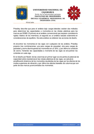 UNIVERSIDAD NACIONAL DE
CAJAMARCA
Norte de la universidad peruana
FACULTAD DE INGENIERÍA
ESCUELA ACADÉMICO PROFESIONAL DE
INGENIERÍA CIVIL
Filial Jaén
METODO DE DESPLAZAMIENTO CONCRETO ARMADO I _ UNC
Priestley describe que para el análisis bajo cargas laterales existen dos métodos
para determinar las capacidades a momentos en las rótulas plásticas para los
marcos por DDBD. El primero es al análisis convencional que requiere considerar la
rigidez relativa de los miembros, el segundo es un análisis basado solamente en
consideraciones de equilibrio. De este análisis se obtienen las acciones de diseño.
Al encontrar los momentos en las vigas con cualquiera de los análisis, Priestley
propone tres combinaciones: una para cargas de gravedad, otra para cargas de
gravedad y sismo disminuyendo los momentos en un 30%; y por último la condición
de sismo. Teniendo las capacidades a momento de las vigas se encuentran los
cortantes en cada viga.
En el diseño por flexión de las columnas en primer lugar se encuentra el potencial de
capacidad sobre-resistencia en las rotulas plásticas de las vigas, se calcula la
amplificación dinámica de los momentos resultantes de las vigas por los efectos de los
modos superiores de vibración y por último los efectos biaxiales de columna que son
parte de dos marcos ya encontrados los momentos.
 