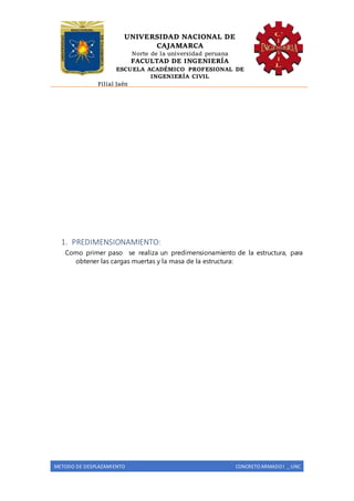UNIVERSIDAD NACIONAL DE
CAJAMARCA
Norte de la universidad peruana
FACULTAD DE INGENIERÍA
ESCUELA ACADÉMICO PROFESIONAL DE
INGENIERÍA CIVIL
Filial Jaén
METODO DE DESPLAZAMIENTO CONCRETO ARMADO I _ UNC
1. PREDIMENSIONAMIENTO:
Como primer paso se realiza un predimensionamiento de la estructura, para
obtener las cargas muertas y la masa de la estructura:
 