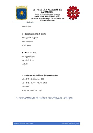 UNIVERSIDAD NACIONAL DE
CAJAMARCA
Norte de la universidad peruana
FACULTAD DE INGENIERÍA
ESCUELA ACADÉMICO PROFESIONAL DE
INGENIERÍA CIVIL
Filial Jaén
METODO DE DESPLAZAMIENTO CONCRETO ARMADO I _ UNC
He=12.52m
c) Desplazamiento de diseño
𝛥𝑑 = ∑(𝑚𝑖∆𝑖 2)/∑𝑚𝑖∆𝑖
𝛥𝑑 = 1.07/6.53
Δd=0.164m
d) Masa efectiva
𝑀𝑒 = ∑(𝑚𝑖Δi)/Δd
𝑀𝑒 = 6.53 0/164
= 35.89
e) Factor de corrección de desplazamientos
𝜔𝜃 = 1.15 − 0.0034𝐻𝑛 ≤ 1.00
𝜔𝜃 = 1.15 − 0.0034 (19.00) ≤ 1.00
𝜔𝜃 = 1.09
Δd=0.164 x 1.09 = 0.178m
3. DESPLAZAMIENTODEFLUENCIA DEL SISTEMA Y DUCTILIDAD
 