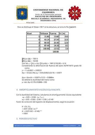 UNIVERSIDAD NACIONAL DE
CAJAMARCA
Norte de la universidad peruana
FACULTAD DE INGENIERÍA
ESCUELA ACADÉMICO PROFESIONAL DE
INGENIERÍA CIVIL
Filial Jaén
METODO DE DESPLAZAMIENTO CONCRETO ARMADO I _ UNC
Para se distribuye el Vbase=100 T en la estructura, se toma la fila ∑𝒎𝒊∆𝒊%
∑𝑉𝑖𝑗 𝑥 𝐿𝑏𝑗 = 1001.5
∑𝑉𝑖𝑗 𝑥 ℎ𝑏𝑗 = 163.00
(𝐿𝑏/ ℎ𝑏) 𝑒𝑞= ∑𝑉𝑖𝑗 𝑥 𝐿𝑏𝑗 /∑𝑉𝑖𝑗𝑥ℎ𝑏𝑖𝑗 = 1001.5/163.00 = 6.14
Considerando la deformación de fluencia del acero ASTM A615 grado 60
como:
𝑦 = 1.1𝑥0.0021 = 0.00231
𝜃𝑦𝑒 = 0.5(Lb /hb) 𝑒𝑞 = 0.05𝑥0.0023𝑥(6.14) = 0.0071
∆𝑦𝑒= 𝜃𝑦𝑒𝑥𝐻𝑒 = 0.0071𝑥12.52 = 0.0888𝑚
Se obtiene la ductilidad del marco como:
𝜇 =∆𝑑 /∆𝑦=0.178 /0.0888= 2.00
4. AMORTIGUAMIENTOVISCOSOEQUIVALENTE.
Con la ductilidad del Sistema, calculamos el amortiguamiento viscoso equivalente
𝑒𝑞 = 0.05 + 0.565 ∙ (𝜇−1 𝜇∙ )
𝑒𝑞 = 0.05 + 0.565 ∙ (2.00−1 2.00∙ )=0.140
Factor de corrección del espectro de desplazamientos, según la ecuación:
𝑅 =𝑆𝑑 𝜀 /𝑆 𝑑5
= (0.07 /(0.02 +e )0.5
𝑅 = (0.07 0.02 + 0.140) 0.5
= 0.661
5. PERIODOEFECTIVO
 