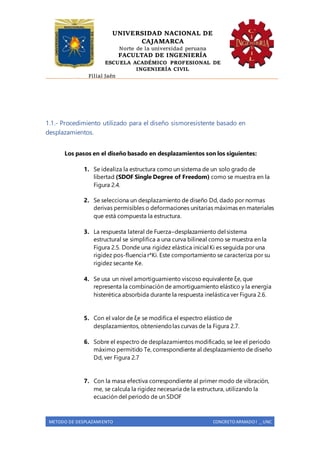 UNIVERSIDAD NACIONAL DE
CAJAMARCA
Norte de la universidad peruana
FACULTAD DE INGENIERÍA
ESCUELA ACADÉMICO PROFESIONAL DE
INGENIERÍA CIVIL
Filial Jaén
METODO DE DESPLAZAMIENTO CONCRETO ARMADO I _ UNC
1.1.- Procedimiento utilizado para el diseño sismoresistente basado en
desplazamientos.
Los pasos en el diseño basado en desplazamientos son los siguientes:
1. Se idealiza la estructura como un sistema de un solo grado de
libertad (SDOF Single Degree of Freedom) como se muestra en la
Figura 2.4.
2. Se selecciona un desplazamiento de diseño Dd, dado por normas
derivas permisibles o deformaciones unitarias máximas en materiales
que está compuesta la estructura.
3. La respuesta lateral de Fuerza–desplazamiento del sistema
estructural se simplifica a una curva bilineal como se muestra en la
Figura 2.5. Donde una rigidez elástica inicial Ki es seguida por una
rigidez pos-fluencia r*Ki. Este comportamiento se caracteriza por su
rigidez secante Ke.
4. Se usa un nivel amortiguamiento viscoso equivalente ξe, que
representa la combinación de amortiguamiento elástico y la energía
histerética absorbida durante la respuesta inelástica ver Figura 2.6.
5. Con el valor de ξe se modifica el espectro elástico de
desplazamientos, obteniendolas curvas de la Figura 2.7.
6. Sobre el espectro de desplazamientos modificado, se lee el periodo
máximo permitido Te, correspondiente al desplazamiento de diseño
Dd, ver Figura 2.7
7. Con la masa efectiva correspondiente al primer modo de vibración,
me, se calcula la rigidez necesaria de la estructura, utilizando la
ecuación del periodo de un SDOF
 