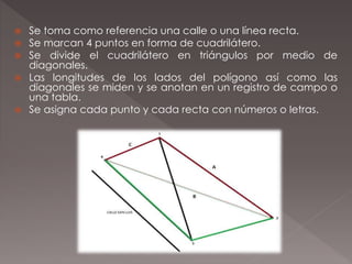  Se toma como referencia una calle o una línea recta.
 Se marcan 4 puntos en forma de cuadrilátero.
 Se divide el cuadrilátero en triángulos por medio de
diagonales.
 Las longitudes de los lados del polígono así como las
diagonales se miden y se anotan en un registro de campo o
una tabla.
 Se asigna cada punto y cada recta con números o letras.
 
