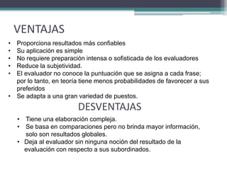 VENTAJAS
• Proporciona resultados más confiables
• Su aplicación es simple
• No requiere preparación intensa o sofisticada de los evaluadores
• Reduce la subjetividad.
• El evaluador no conoce la puntuación que se asigna a cada frase;
por lo tanto, en teoría tiene menos probabilidades de favorecer a sus
preferidos
• Se adapta a una gran variedad de puestos.
DESVENTAJAS
• Tiene una elaboración compleja.
• Se basa en comparaciones pero no brinda mayor información,
solo son resultados globales.
• Deja al evaluador sin ninguna noción del resultado de la
evaluación con respecto a sus subordinados.
 