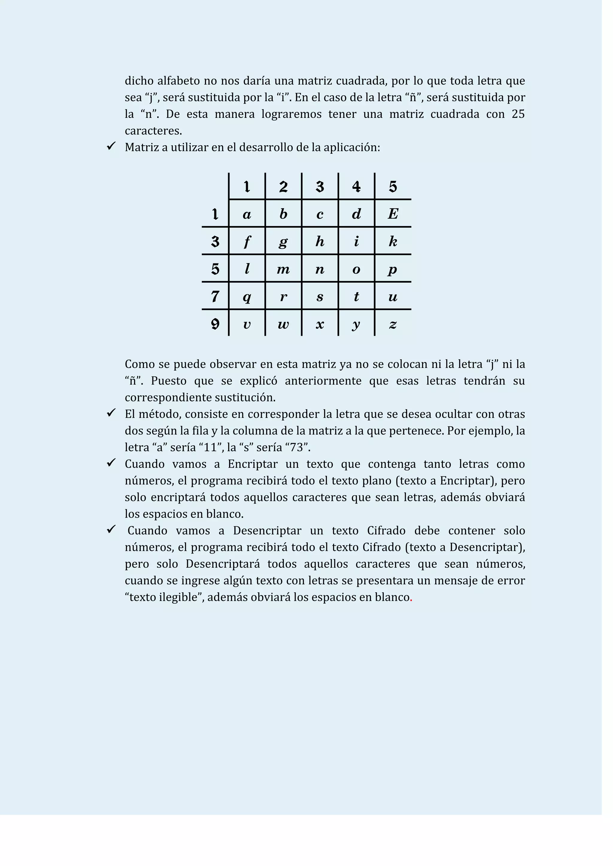 dicho alfabeto no nos daría una matriz cuadrada, por lo que toda letra que
  sea “j”, será sustituida por la “i”. En el caso de la letra “ñ”, será sustituida por
  la “n”. De esta manera lograremos tener una matriz cuadrada con 25
  caracteres.
 Matriz a utilizar en el desarrollo de la aplicación:


                            1      2      3       4      5
                     1     a       b       c      d      E
                     3      f      g      h       i      k
                     5      l     m       n       o      p
                     7     q       r       s      t      u
                     9      v      w      x       y       z

  Como se puede observar en esta matriz ya no se colocan ni la letra “j” ni la
  “ñ”. Puesto que se explicó anteriormente que esas letras tendrán su
  correspondiente sustitución.
 El método, consiste en corresponder la letra que se desea ocultar con otras
  dos según la fila y la columna de la matriz a la que pertenece. Por ejemplo, la
  letra “a” sería “11”, la “s” sería “73”.
 Cuando vamos a Encriptar un texto que contenga tanto letras como
  números, el programa recibirá todo el texto plano (texto a Encriptar), pero
  solo encriptará todos aquellos caracteres que sean letras, además obviará
  los espacios en blanco.
 Cuando vamos a Desencriptar un texto Cifrado debe contener solo
  números, el programa recibirá todo el texto Cifrado (texto a Desencriptar),
  pero solo Desencriptará todos aquellos caracteres que sean números,
  cuando se ingrese algún texto con letras se presentara un mensaje de error
  “texto ilegible”, además obviará los espacios en blanco.
 