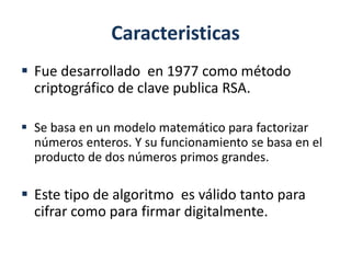 Caracteristicas
 Fue desarrollado en 1977 como método
  criptográfico de clave publica RSA.

 Se basa en un modelo matemático para factorizar
  números enteros. Y su funcionamiento se basa en el
  producto de dos números primos grandes.

 Este tipo de algoritmo es válido tanto para
  cifrar como para firmar digitalmente.
 