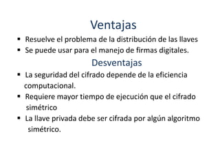 Ventajas
 Resuelve el problema de la distribución de las llaves
 Se puede usar para el manejo de firmas digitales.
                      Desventajas
 La seguridad del cifrado depende de la eficiencia
  computacional.
 Requiere mayor tiempo de ejecución que el cifrado
   simétrico
 La llave privada debe ser cifrada por algún algoritmo
    simétrico.
 