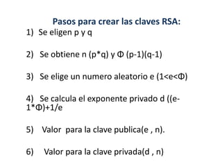Pasos para crear las claves RSA:
1) Se eligen p y q

2) Se obtiene n (p*q) y Φ (p-1)(q-1)

3) Se elige un numero aleatorio e (1<e<Φ)

4) Se calcula el exponente privado d ((e-
1*Φ)+1/e

5) Valor para la clave publica(e , n).

6)   Valor para la clave privada(d , n)
 
