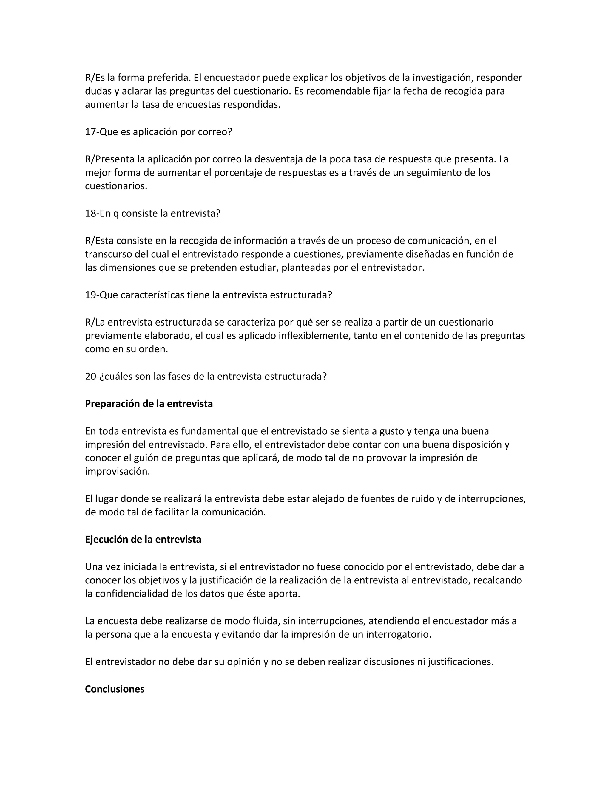 R/Es la forma preferida. El encuestador puede explicar los objetivos de la investigación, responder
dudas y aclarar las preguntas del cuestionario. Es recomendable fijar la fecha de recogida para
aumentar la tasa de encuestas respondidas.
17-Que es aplicación por correo?
R/Presenta la aplicación por correo la desventaja de la poca tasa de respuesta que presenta. La
mejor forma de aumentar el porcentaje de respuestas es a través de un seguimiento de los
cuestionarios.
18-En q consiste la entrevista?
R/Esta consiste en la recogida de información a través de un proceso de comunicación, en el
transcurso del cual el entrevistado responde a cuestiones, previamente diseñadas en función de
las dimensiones que se pretenden estudiar, planteadas por el entrevistador.
19-Que características tiene la entrevista estructurada?
R/La entrevista estructurada se caracteriza por qué ser se realiza a partir de un cuestionario
previamente elaborado, el cual es aplicado inflexiblemente, tanto en el contenido de las preguntas
como en su orden.
20-¿cuáles son las fases de la entrevista estructurada?
Preparación de la entrevista
En toda entrevista es fundamental que el entrevistado se sienta a gusto y tenga una buena
impresión del entrevistado. Para ello, el entrevistador debe contar con una buena disposición y
conocer el guión de preguntas que aplicará, de modo tal de no provovar la impresión de
improvisación.
El lugar donde se realizará la entrevista debe estar alejado de fuentes de ruido y de interrupciones,
de modo tal de facilitar la comunicación.
Ejecución de la entrevista
Una vez iniciada la entrevista, si el entrevistador no fuese conocido por el entrevistado, debe dar a
conocer los objetivos y la justificación de la realización de la entrevista al entrevistado, recalcando
la confidencialidad de los datos que éste aporta.
La encuesta debe realizarse de modo fluida, sin interrupciones, atendiendo el encuestador más a
la persona que a la encuesta y evitando dar la impresión de un interrogatorio.
El entrevistador no debe dar su opinión y no se deben realizar discusiones ni justificaciones.
Conclusiones
 