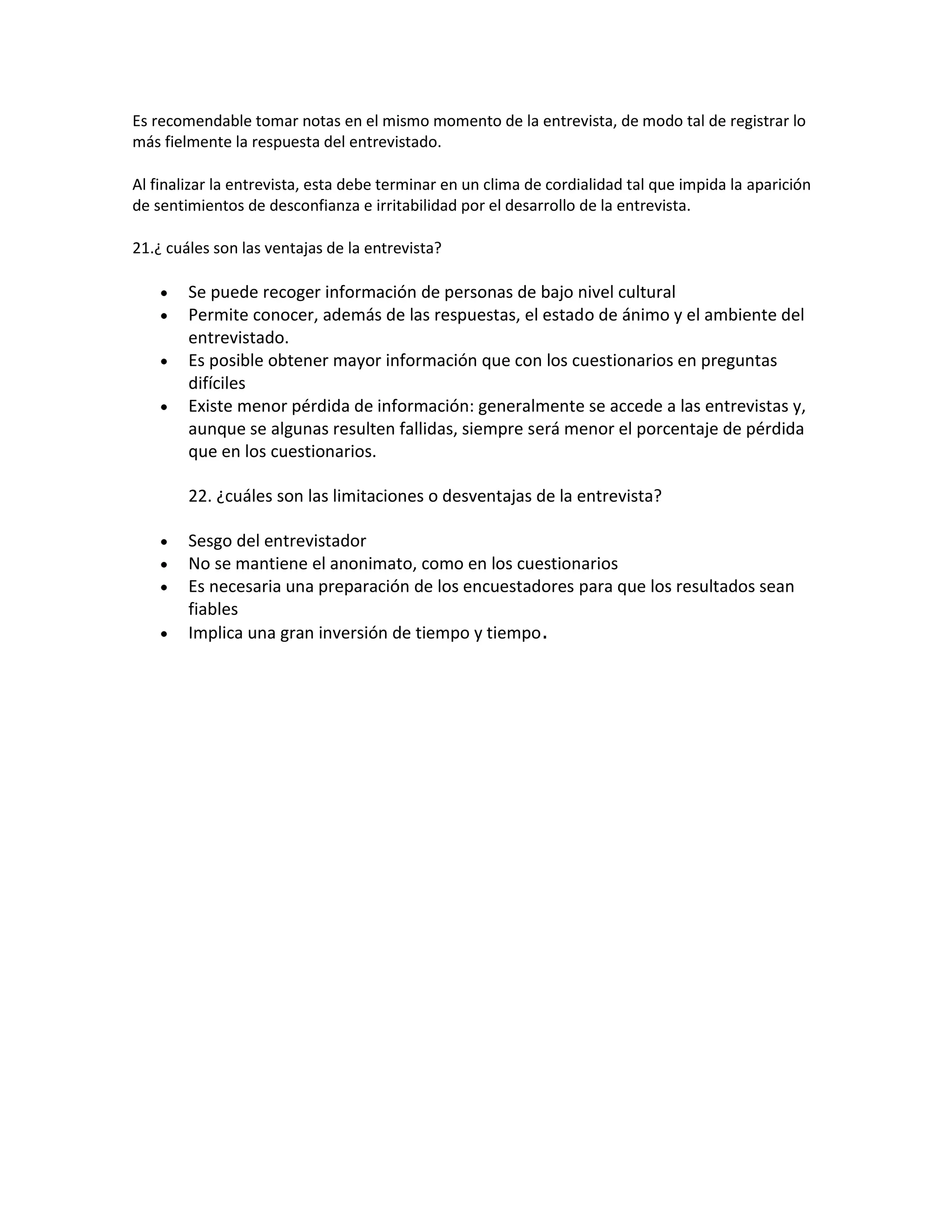 Es recomendable tomar notas en el mismo momento de la entrevista, de modo tal de registrar lo
más fielmente la respuesta del entrevistado.
Al finalizar la entrevista, esta debe terminar en un clima de cordialidad tal que impida la aparición
de sentimientos de desconfianza e irritabilidad por el desarrollo de la entrevista.
21.¿ cuáles son las ventajas de la entrevista?
Se puede recoger información de personas de bajo nivel cultural
Permite conocer, además de las respuestas, el estado de ánimo y el ambiente del
entrevistado.
Es posible obtener mayor información que con los cuestionarios en preguntas
difíciles
Existe menor pérdida de información: generalmente se accede a las entrevistas y,
aunque se algunas resulten fallidas, siempre será menor el porcentaje de pérdida
que en los cuestionarios.
22. ¿cuáles son las limitaciones o desventajas de la entrevista?
Sesgo del entrevistador
No se mantiene el anonimato, como en los cuestionarios
Es necesaria una preparación de los encuestadores para que los resultados sean
fiables
Implica una gran inversión de tiempo y tiempo.
 