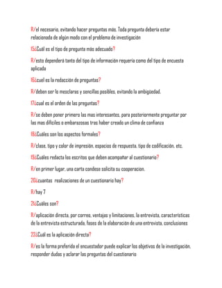R/el necesario, evitando hacer preguntas más. Toda pregunta debería estar
relacionada de algún modo con el problema de investigación
15¿Cuál es el tipo de pregunta más adecuado?
R/esto dependerá tanto del tipo de información requería como del tipo de encuesta
aplicada
16¿cuel es la redacción de preguntas?
R/deben ser lo mesclaras y sencillas posibles, evitando la ambigüedad.
17¿cual es el orden de las preguntas?
R/se deben poner primero las mas interesantes, para posteriormente preguntar por
las mas difíciles o embarazosas tras haber creado un clima de confianza
18¿Cuáles son los aspectos formales?
R/clase, tipo y color de impresión, espacios de respuesta, tipo de codificación, etc.
19¿Cuáles redacta los escritos que deben acompañar al cuestionario?
R/en primer lugar, una carta condese solicita su cooperacion.
20¿cuantas realizaciones de un cuestionario hay?
R/hay 7
21¿Cuáles son?
R/aplicación directa, por correo, ventajas y limitaciones, la entrevista, características
de la entrevista estructurada, fases de la elaboración de una entrevista, conclusiones
22¿Cuál es la aplicación directa?
R/es la forma preferida el encuestador puede explicar los objetivos de la investigación,
responder dudas y aclarar las preguntas del cuestionario
 