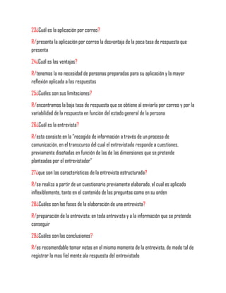 23¿Cuál es la aplicación por correo?
R/presenta la aplicación por correo la desventaja de la poca tasa de respuesta que
presenta
24¿Cuál es las ventajas?
R/tenemos la no necesidad de personas preparadas para su aplicación y la mayor
reflexión aplicada a las respuestas
25¿Cuáles son sus limitaciones?
R/encontramos la baja tasa de respuesta que se obtiene al enviarla por correo y por la
variabilidad de la respuesta en función del estado general de la persona
26¿Cuál es la entrevista?
R/esta consiste en la “recogida de información a través de un proceso de
comunicación, en el transcurso del cual el entrevistado responde a cuestiones,
previamente diseñadas en función de las de las dimensiones que se pretende
planteadas por el entrevistador”
27¿que son las características de la entrevista estructurada?
R/se realiza a partir de un cuestionario previamente elaborado, el cual es aplicado
inflexiblemente, tanto en el contenido de las preguntas como en su orden
28¿Cuáles son las fases de la elaboración de una entrevista?
R/preparación de la entrevista; en toda entrevista y a la información que se pretende
conseguir
29¿Cuáles son las conclusiones?
R/es recomendable tomar notas en el mismo momento de la entrevista, de modo tal de
registrar lo mas fiel mente ala respuesta del entrevistado
 