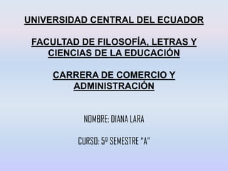 UNIVERSIDAD CENTRAL DEL ECUADOR
FACULTAD DE FILOSOFÍA, LETRAS Y
CIENCIAS DE LA EDUCACIÓN
CARRERA DE COMERCIO Y
ADMINISTRACIÓN
NOMBRE: DIANA LARA
CURSO: 5º SEMESTRE “A”
 