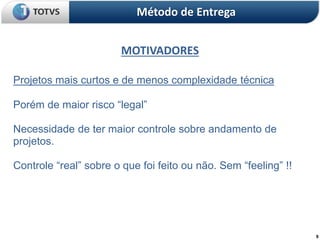 9
MOTIVADORES
Método de Entrega
Projetos mais curtos e de menos complexidade técnica
Porém de maior risco “legal”
Necessidade de ter maior controle sobre andamento de
projetos.
Controle “real” sobre o que foi feito ou não. Sem “feeling” !!
 