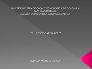 UNIVERSIDAD PEDAGOGICA Y TECNOLOGICA DE COLOMBIA
                 FACULTAD DUITAMA
       ESCUELA DE INGENIERIA ELECTROMECANICA




            ESP. HECTOR GARCIA LOPEZ




             DUITAMA MAYO 19 DE 2009
 
