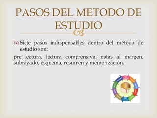 Siete pasos indispensables dentro del método de estudio son: pre lectura, lectura comprensiva, notas al margen, subrayado, esquema, resumen y memorización.PASOS DEL METODO DE ESTUDIO