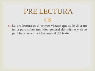 La pre lectura es el primer vistazo que se le da a un tema para saber una idea general del mismo y sirve para hacerse a una idea general del texto. PRE LECTURA