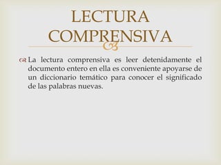 La lectura comprensiva es leer detenidamente el documento entero en ella es conveniente apoyarse de un diccionario temático para conocer el significado de las palabras nuevas.LECTURA COMPRENSIVA