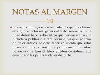 Las notas al margen son las palabras que escribimos en algunos de los márgenes del texto; sobra decir que no se deben hacer sobre libros que pertenezcan a una biblioteca pública o a otra persona, ya que, además de deteriorarlos, se debe tener en cuenta que estas notas son muy personales y posiblemente las otras personas que lean el libro pueden considerar que esas no son las palabras claves del texto.NOTAS AL MARGEN