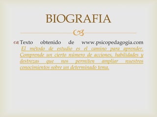 Texto obtenido de www.psicopedagogia.comEl método de estudio es el camino para aprender. Comprende un cierto número de acciones, habilidades y destrezas que nos permiten ampliar nuestros conocimientos sobre un determinado tema.BIOGRAFIA