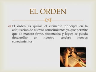 El orden es quizás el elemento principal en la adquisición de nuevos conocimientos ya que permite que de manera firme, sistemática y lógica se pueda desarrollar en nuestro cerebro nuevos conocimientos.EL ORDEN 