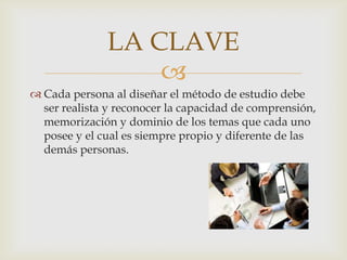 Cada persona al diseñar el método de estudio debe ser realista y reconocer la capacidad de comprensión, memorización y dominio de los temas que cada uno posee y el cual es siempre propio y diferente de las demás personas.LA CLAVE