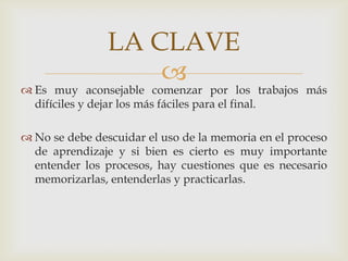 LA CLAVEEs muy aconsejable comenzar por los trabajos más difíciles y dejar los más fáciles para el final. No se debe descuidar el uso de la memoria en el proceso de aprendizaje y si bien es cierto es muy importante entender los procesos, hay cuestiones que es necesario memorizarlas, entenderlas y practicarlas.