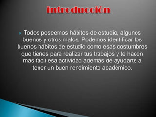                 introducciónTodos poseemos hábitos de estudio, algunos buenos y otros malos. Podemos identificar los buenos hábitos de estudio como esas costumbres que tienes para realizar tus trabajos y te hacen más fácil esa actividad además de ayudarte a tener un buen rendimiento académico.