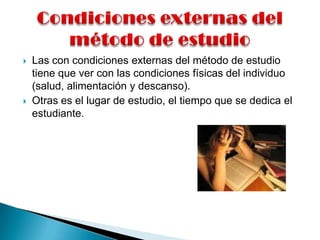 Condiciones externas del       método de estudio Las con condiciones externas del método de estudio tiene que ver con las condiciones físicas del individuo (salud, alimentación y descanso). Otras es el lugar de estudio, el tiempo que se dedica el estudiante.