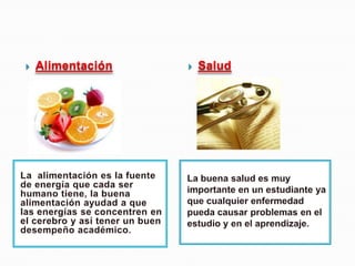 Alimentación SaludLa  alimentación es la fuente de energía que cada ser humano tiene, la buena alimentación ayudad a que las energías se concentren en el cerebro y así tener un buen desempeño académico.  La buena salud es muy importante en un estudiante ya que cualquier enfermedad pueda causar problemas en el estudio y en el aprendizaje.