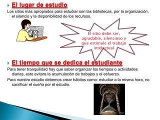 El lugar de estudio Los sitios más apropiados para estudiar son las bibliotecas, por la organización, el silencio y la disponibilidad de los recursos.El tiempo que se dedica el estudiantePara tener tranquilidad hay que saber organizar los tiempos o actividades diarias, esto evitara la acumulación de trabajos y el esfuerzo.Para nuestro estudio debemos crear hábitos como: estudiar a la misma hora, no sacrificar el sueño por el estudio.El sitio debe ser, agradable, silencioso y que estimule el trabajo intelectual 