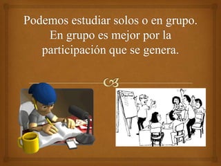Podemos estudiar solos o en grupo. En grupo es mejor por la participación que se genera.