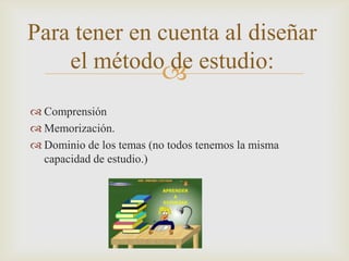 Comprensión Memorización.Dominio de los temas (no todos tenemos la misma capacidad de estudio.)Para tener en cuenta al diseñar el método de estudio: